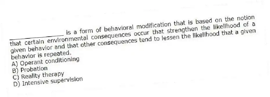 _______________ is a form of behavioral modification that is based on the notion that certain environmental consequences occur that strengthen the likelihood of a given behavior and that other consequences tend to lessen the likelihood that a given behavior is repeated.
A) Operant conditioning
B) Probation
C) Reality therapy
D) Intensive supervision