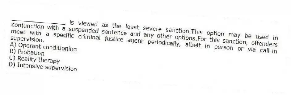 _______________ is viewed as the least severe sanction.This option may be used in conjunction with a suspended sentence and any other options.For this sanction, offenders meet with a specific criminal justice agent periodically, albeit in person or via call-in supervision.
A) Operant conditioning
B) Probation
C) Reality therapy
D) Intensive supervision