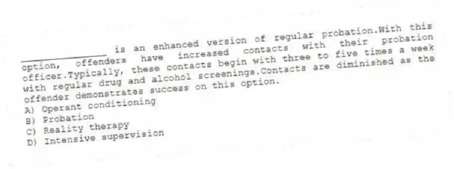 _______________ is an enhanced version of regular probation.With this option, offenders have increased contacts with their probation officer.Typically, these contacts begin with three to five times a week with regular drug and alcohol screenings.Contacts are diminished as the offender demonstrates success on this option.
A) Operant conditioning
B) Probation
C) Reality therapy
D) Intensive supervision