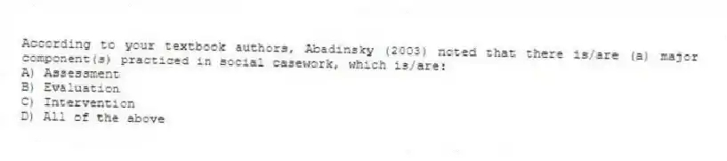 According to your textbook authors, Abadinsky (2003) noted that there is/are (a) major component(s) practiced in social casework, which is/are:
A) Assessment
B) Evaluation
C) Intervention
D) All of the above
