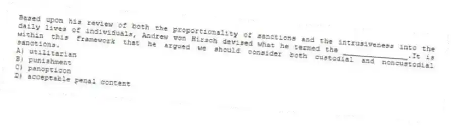 Based upon his review of both the proportionality of sanctions and the intrusiveness into the daily lives of individuals, Andrew von Hirsch devised what he termed the _______________.It is within this framework that he argued we should consider both custodial and noncustodial sanctions.
A) utilitarian
B) punishment
C) panopticon
D) acceptable penal content