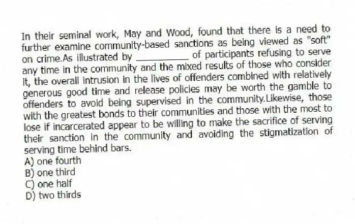 In their seminal work, May and Wood, found that there is a need to further examine community-based sanctions as being viewed as "soft" on crime.As illustrated by __________ of participants refusing to serve any time in the community and the mixed results of those who consider it, the overall intrusion in the lives of offenders combined with relatively generous good time and release policies may be worth the gamble to offenders to avoid being supervised in the community.Likewise, those with the greatest bonds to their communities and those with the most to lose if incarcerated appear to be willing to make the sacrifice of serving their sanction in the community and avoiding the stigmatization of serving time behind bars.
A) one fourth
B) one third
C) one half
D) two thirds