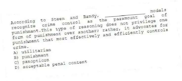 According to Steen and Bandy, _______________ models recognize crime control as the paramount goal of punishment.This type of reasoning does not privilege one form of punishment over another; rather, it advocates for punishment that most effectively and efficiently controls crime.
A) utilitarian
B) punishment
C) panopticon
D) acceptable penal content