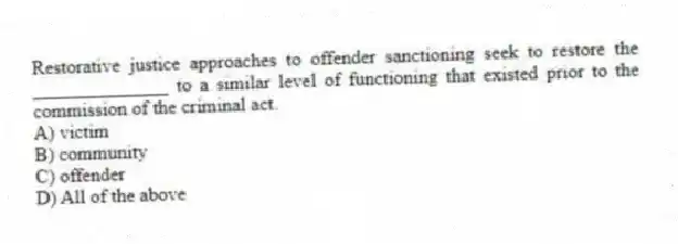 Restorative justice approaches to offender sanctioning seek to restore the ______________ to a similar level of functioning that existed prior to the commission of the criminal act.
A) victim
B) community
C) offender
D) All of the above
