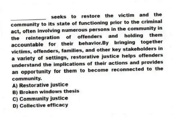 _______________ seeks to restore the victim and the community to its state of functioning prior to the criminal act, often involving numerous persons in the community in the reintegration of offenders and holding them accountable for their behavior.By bringing together victims, offenders, families, and other key stakeholders in a variety of settings, restorative justice helps offenders understand the implications of their actions and provides an opportunity for them to become reconnected to the community.
A) Restorative justice
B) Broken windows thesis
C) Community justice
D) Collective efficacy