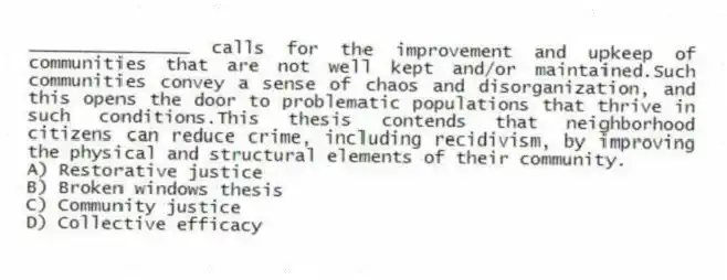 _______________ calls for the improvement and upkeep of communities that are not well kept and/or maintained.Such communities convey a sense of chaos and disorganization, and this opens the door to problematic populations that thrive in such conditions.This thesis contends that neighborhood citizens can reduce crime, including recidivism, by improving the physical and structural elements of their community.
A) Restorative justice
B) Broken windows thesis
C) Community justice
D) Collective efficacy