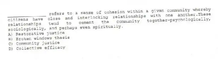 _______________ refers to a sense of cohesion within a given community whereby citizens have close and interlocking relationships with one another.These relationships tend to cement the community together-psychologically, sociologically, and perhaps even spiritually.
A) Restorative justice
B) Broken windows thesis
C) Community justice
D) Collective efficacy