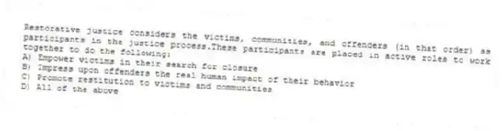Restorative justice considers the victims, communities, and offenders (in that order) as participants in the justice process.These participants are placed in active roles to work together to do the following:
A) Empower victims in their search for closure
B) Impress upon offenders the real human impact of their behavior
C) Promote restitution to victims and communities
D) All of the above