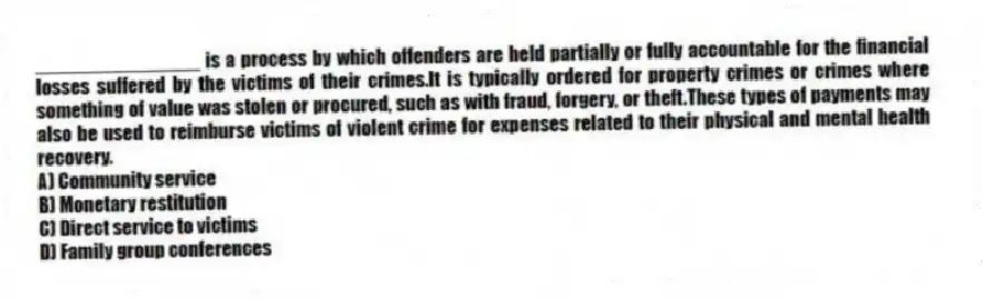 _______________ is a process by which offenders are held partially or fully accountable for the financial losses suffered by the victims of their crimes.It is typically ordered for property crimes or crimes where something of value was stolen or procured, such as with fraud, forgery, or theft.These types of payments may also be used to reimburse victims of violent crime for expenses related to their physical and mental health recovery.
A) Community service
B) Monetary restitution
C) Direct service to victims
D) Family group conferences