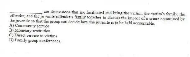 _______________ are discussions that are facilitated and bring the victim, the victim's family, the offender, and the juvenile offender's family together to discuss the impact of a crime committed by the juvenile so that the group can decide how the juvenile is to be held accountable.
A) Community service
B) Monetary restitution
C) Direct service to victims
D) Family group conferences