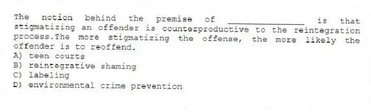 The notion behind the premise of _______________ is that stigmatizing an offender is counterproductive to the reintegration process.The more stigmatizing the offense, the more likely the offender is to reoffend.
A) teen courts
B) reintegrative shaming
C) labeling
D) environmental crime prevention