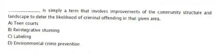 _______________ is simply a term that involves improvements of the community structure and landscape to deter the likelihood of criminal offending in that given area.
A) Teen courts
B) Reintegrative shaming
C) Labeling
D) Environmental crime prevention