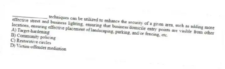 _______________ techniques can be utilized to enhance the security of a given area, such as adding more effective street and business lighting, ensuring that business/domicile entry points are visible from other locations, ensuring effective placement of landscaping, parking, and/or fencing, etc.
A) Target-hardening
B) Community policing
C) Restorative circles
D) Victim-offender mediation