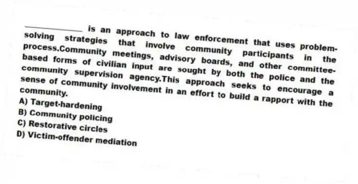 _______________ is an approach to law enforcement that uses problem-solving strategies that involve community participants in the process.Community meetings, advisory boards, and other committee-based forms of civilian input are sought by both the police and the community supervision agency.This approach seeks to encourage a sense of community involvement in an effort to build a rapport with the community.
A) Target-hardening
B) Community policing
C) Restorative circles
D) Victim-offender mediation