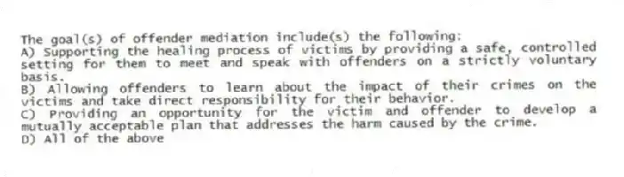 The goal(s) of offender mediation include(s) the following:
A) Supporting the healing process of victims by providing a safe, controlled setting for them to meet and speak with offenders on a strictly voluntary basis.
B) Allowing offenders to learn about the impact of their crimes on the victims and take direct responsibility for their behavior.
C) Providing an opportunity for the victim and offender to develop a mutually acceptable plan that addresses the harm caused by the crime.
D) All of the above