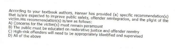 According to your textbook authors, Hanser has provided (a) specific recommendation(s) that is/are expected to improve public safety, offender reintegration, and the plight of the victim.His recommendation(s) is/are as follows:
A) Concerns for the victim(s) must remain paramount
B) The public must be educated on restorative justice and offender reentry
C) High-risk offenders will need to be appropriately identified and supervised
D) All of the above