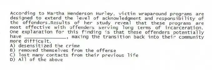 According to Martha Henderson Hurley, victim wraparound programs are designed to extend the level of acknowledgment and responsibility of the offenders.Results of her study reveal that these programs are most effective with offenders serving long terms of incarceration. One explanation for this finding is that these offenders potentially have _______________, making the transition back into their community more difficult.
A) desensitized the crime
B) removed themselves from the offense
C) lost many contacts from their previous life
D) All of the above