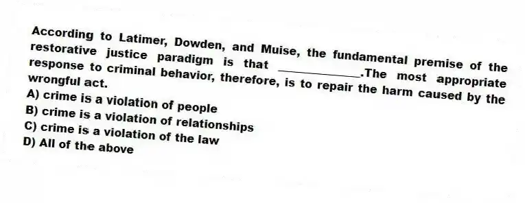 According to Latimer, Dowden, and Muise, the fundamental premise of the restorative justice paradigm is that _______________.The most appropriate response to criminal behavior, therefore, is to repair the harm caused by the wrongful act.
A) crime is a violation of people
B) crime is a violation of relationships
C) crime is a violation of the law
D) All of the above