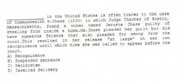 _______________ in the United States is often traced to the case of Commonwealth v.Chase (1830) in which Judge Thacher of Boston, Massachusetts, found a woman named Jerusha Chase guilty of stealing from inside a home.Ms.Chase pleaded her guilt but did have numerous friends that also pleaded for mercy from the court.This resulted in her release "at large" on her own recognizance until which time she was called to appear before the court.
A) Recognizance
B) Suspended sentence
C) Recidivism
D) Caseload delivery
