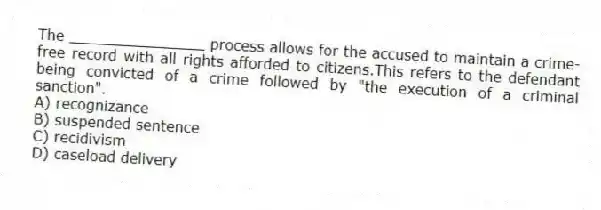 The _______________ process allows for the accused to maintain a crime-free record with all rights afforded to citizens.This refers to the defendant being convicted of a crime followed by "the execution of a criminal sanction".
A) recognizance
B) suspended sentence
C) recidivism
D) caseload delivery
