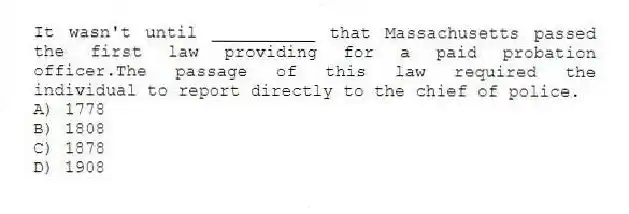 It wasn't until __________ that Massachusetts passed the first law providing for a paid probation officer.The passage of this law required the individual to report directly to the chief of police.
A) 1778
B) 1808
C) 1878
D) 1908