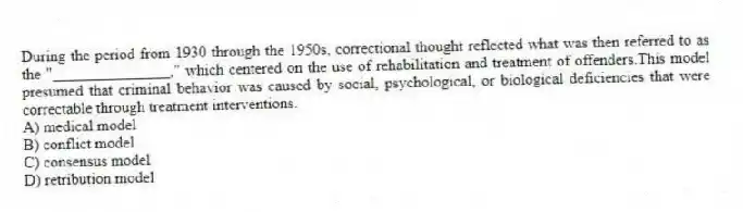 During the period from 1930 through the 1950s, correctional thought reflected what was then referred to as the "_______________," which centered on the use of rehabilitation and treatment of offenders.This model presumed that criminal behavior was caused by social, psychological, or biological deficiencies that were correctable through treatment interventions.
A) medical model
B) conflict model
C) consensus model
D) retribution model