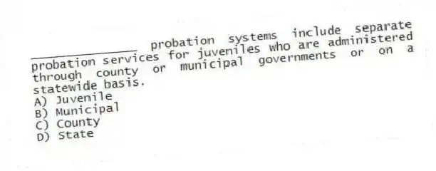 _______________ probation systems include separate probation services for juveniles who are administered through county or municipal governments or on a statewide basis.
A) Juvenile
B) Municipal
C) County
D) State