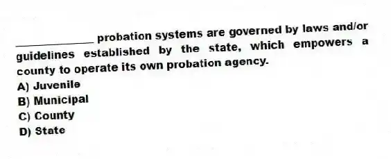 _______________ probation systems are governed by laws and/or guidelines established by the state, which empowers a county to operate its own probation agency.
A) Juvenile
B) Municipal
C) County
D) State