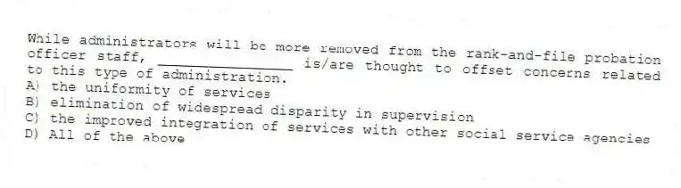 While administrators will be more removed from the rank-and-file probation officer staff, ________________ is/are thought to offset concerns related to this type of administration.
A) the uniformity of services
B) elimination of widespread disparity in supervision
C) the improved integration of services with other social service agencies
D) All of the above