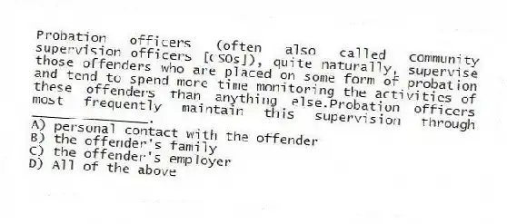 Probation officers (often also called community supervision officers [CSOs]), quite naturally, supervise those offenders who are placed on some form of probation and tend to spend more time monitoring the activities of these offenders than anything else.Probation officers most frequently maintain this supervision through _______________.
A) personal contact with the offender
B) the offender's family
C) the offender's employer
D) All of the above
