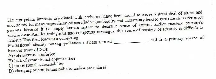 The competing interests associated with probation have been found to cause a great deal of stress and uncertainty for many supervision officers.Indeed,ambiguity and uncertainty tend to generate stress for most persons because it is simply human nature to desire a sense of control and/or mastery overone's environment.Amidst ambiguous and competing messages, this sense of mastery or security is difficult to achieve.This then leads to a competing
Professional identity among probation officers termed _______________ and is a primary source of burnout among CSOs.
A) role identity confusion
B) lack of promotional opportunities
C) professional accountability
D) changing or conflicting policies and/or procedures