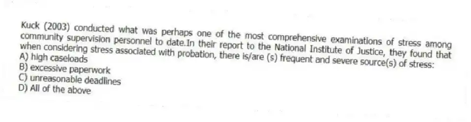 Kuck (2003) conducted what was perhaps one of the most comprehensive examinations of stress among community supervision personnel to date.In their report to the National Institute of Justice, they found that when considering stress associated with probation, there is/are (s) frequent and severe source(s) of stress:
A) high caseloads
B) excessive paperwork
C) unreasonable deadlines
D) All of the above