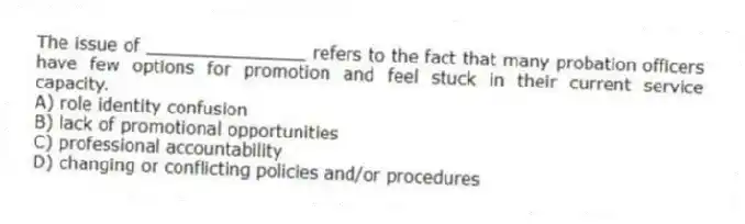 The issue of _______________ refers to the fact that many probation officers have few options for promotion and feel stuck in their current service capacity.
A) role identity confusion
B) lack of promotional opportunities
C) professional accountability
D) changing or conflicting policies and/or procedures