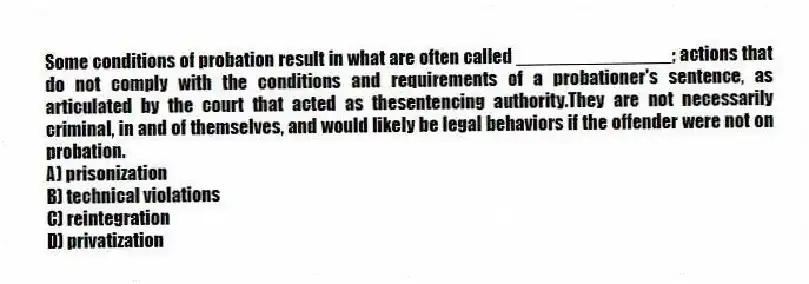 Some conditions of probation result in what are often called _______________; actions that do not comply with the conditions and requirements of a probationer's sentence, as articulated by the court that acted as thesentencing authority.They are not necessarily criminal, in and of themselves, and would likely be legal behaviors if the offender were not on probation.
A) prisonization
B) technical violations
C) reintegration
D) privatization