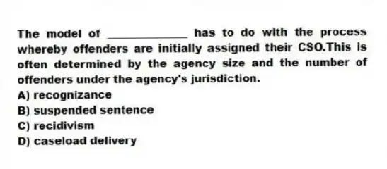 The model of _______________ has to do with the process whereby offenders are initially assigned their CSO.This is often determined by the agency size and the number of offenders under the agency's jurisdiction.
A) recognizance
B) suspended sentence
C) recidivism
D) caseload delivery
