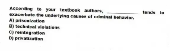According to your textbook authors, _______________ tends to exacerbate the underlying causes of criminal behavior.
A) prisonization
B) technical violations
C) reintegration
D) privatization