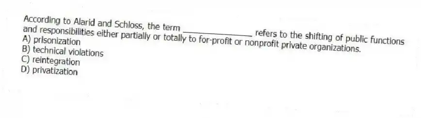 According to Alarid and Schloss, the term _______________ refers to the shifting of public functions and responsibilities either partially or totally to for-profit or nonprofit private organizations.
A) prisonization
B) technical violations
C) reintegration
D) privatization