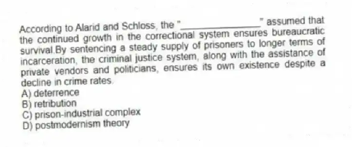 According to Alarid and Schloss, the "_______________" assumed that the continued growth in the correctional system ensures bureaucratic survival.By sentencing a steady supply of prisoners to longer terms of incarceration, the criminal justice system, along with the assistance of private vendors and politicians, ensures its own existence despite a decline in crime rates.
A) deterrence
B) retribution
C) prison-industrial complex
D) postmodernism theory