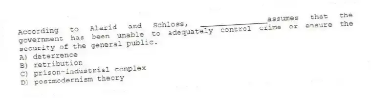 According to Alarid and Schloss, _______________assumes that the government has been unable to adequately control crime or ensure the security of the general public.
A) deterrence
B) retribution
C) prison-industrial complex
D) postmodernism theory