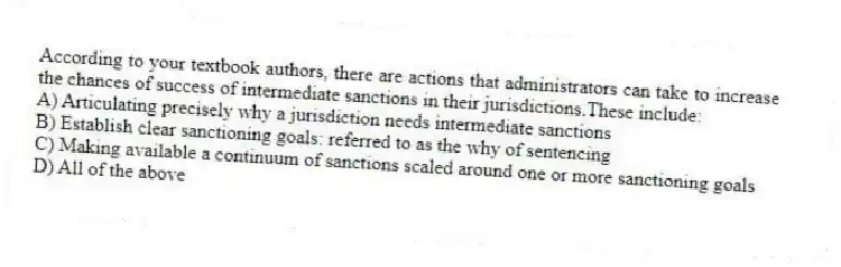 According to your textbook authors, there are actions that administrators can take to increase the chances of success of intermediate sanctions in their jurisdictions.These include:
A) Articulating precisely why a jurisdiction needs intermediate sanctions
B) Establish clear sanctioning goals: referred to as the why of sentencing
C) Making available a continuum of sanctions scaled around one or more sanctioning goals
D) All of the above