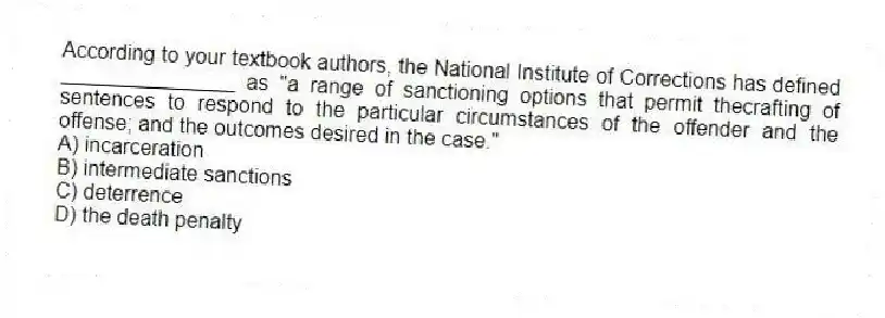 According to your textbook authors, the National Institute of Corrections has defined _______________ as "a range of sanctioning options that permit thecrafting of sentences to respond to the particular circumstances of the offender and the offense; and the outcomes desired in the case."
A) incarceration
B) intermediate sanctions
C) deterrence
D) the death penalty