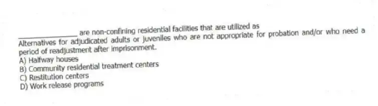 _______________ are non-confining residential facilities that are utilized as
Alternatives for adjudicated adults or juveniles who are not appropriate for probation and/or who need a period of readjustment after imprisonment.
A) Halfway houses
B) Community residential treatment centers
C) Restitution centers
D) Work release programs