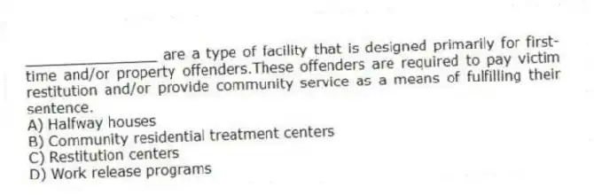 _______________ are a type of facility that is designed primarily for first-time and/or property offenders.These offenders are required to pay victim restitution and/or provide community service as a means of fulfilling their sentence.
A) Halfway houses
B) Community residential treatment centers
C) Restitution centers
D) Work release programs