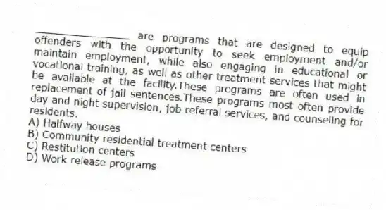 _______________ are programs that are designed to equip offenders with the opportunity to seek employment and/or maintain employment, while also engaging in educational or vocational training, as well as other treatment services that might be available at the facility.These programs are often used in replacement of jail sentences.These programs most often provide day and night supervision, job referral services, and counseling for residents.
A) Halfway houses
B) Community residential treatment centers
C) Restitution centers
D) Work release programs