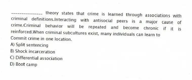 _______________ theory states that crime is learned through associations with criminal definitions.Interacting with antisocial peers is a major cause of crime.Criminal behavior will be repeated and become chronic if it is reinforced.When criminal subcultures exist, many individuals can learn to
Commit crime in one location.
A) Split sentencing
B) Shock incarceration
C) Differential association
D) Boot camp