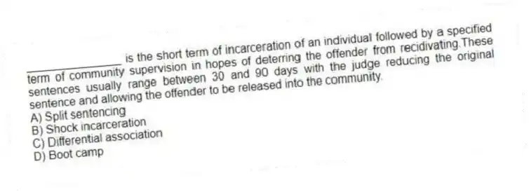 _______________ is the short term of incarceration of an individual followed by a specified term of community supervision in hopes of deterring the offender from recidivating.These sentences usually range between 30 and 90 days with the judge reducing the original sentence and allowing the offender to be released into the community.
A) Split sentencing
B) Shock incarceration
C) Differential association
D) Boot camp