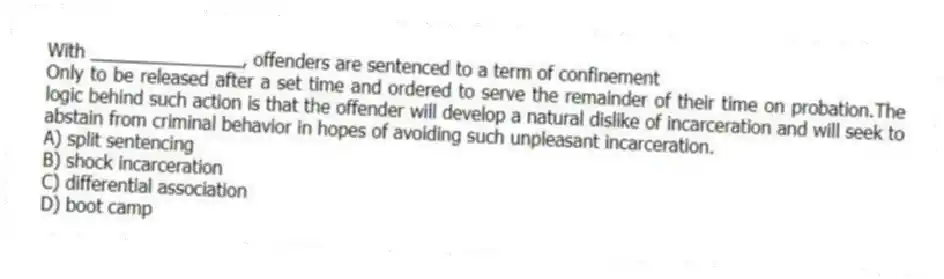 With _______________, offenders are sentenced to a term of confinement
Only to be released after a set time and ordered to serve the remainder of their time on probation.The logic behind such action is that the offender will develop a natural dislike of incarceration and will seek to abstain from criminal behavior in hopes of avoiding such unpleasant incarceration.
A) split sentencing
B) shock incarceration
C) differential association
D) boot camp
