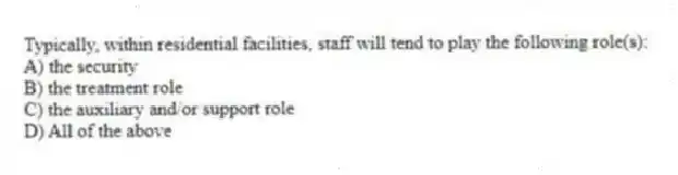 Typically, within residential facilities, staff will tend to play the following role(s):
A) the security
B) the treatment role
C) the auxiliary and/or support role
D) All of the above