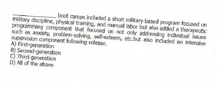 _______________ boot camps included a short military-based program focused on military discipline, physical training, and manual labor but also added a therapeutic programming component that focused on not only addressing individual issues such as anxiety, problem-solving, self-esteem, etc.but also included an intensive supervision component following release.
A) First-generation
B) Second-generation
C) Third-generation
D) All of the above