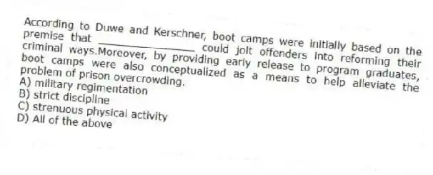 According to Duwe and Kerschner, boot camps were initially based on the premise that _______________ could jolt offenders into reforming their criminal ways.Moreover, by providing early release to program graduates, boot camps were also conceptualized as a means to help alleviate the problem of prison overcrowding.
A) military regimentation
B) strict discipline
C) strenuous physical activity
D) All of the above